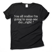 you all realize i'm going to snap one day right? t - shirt